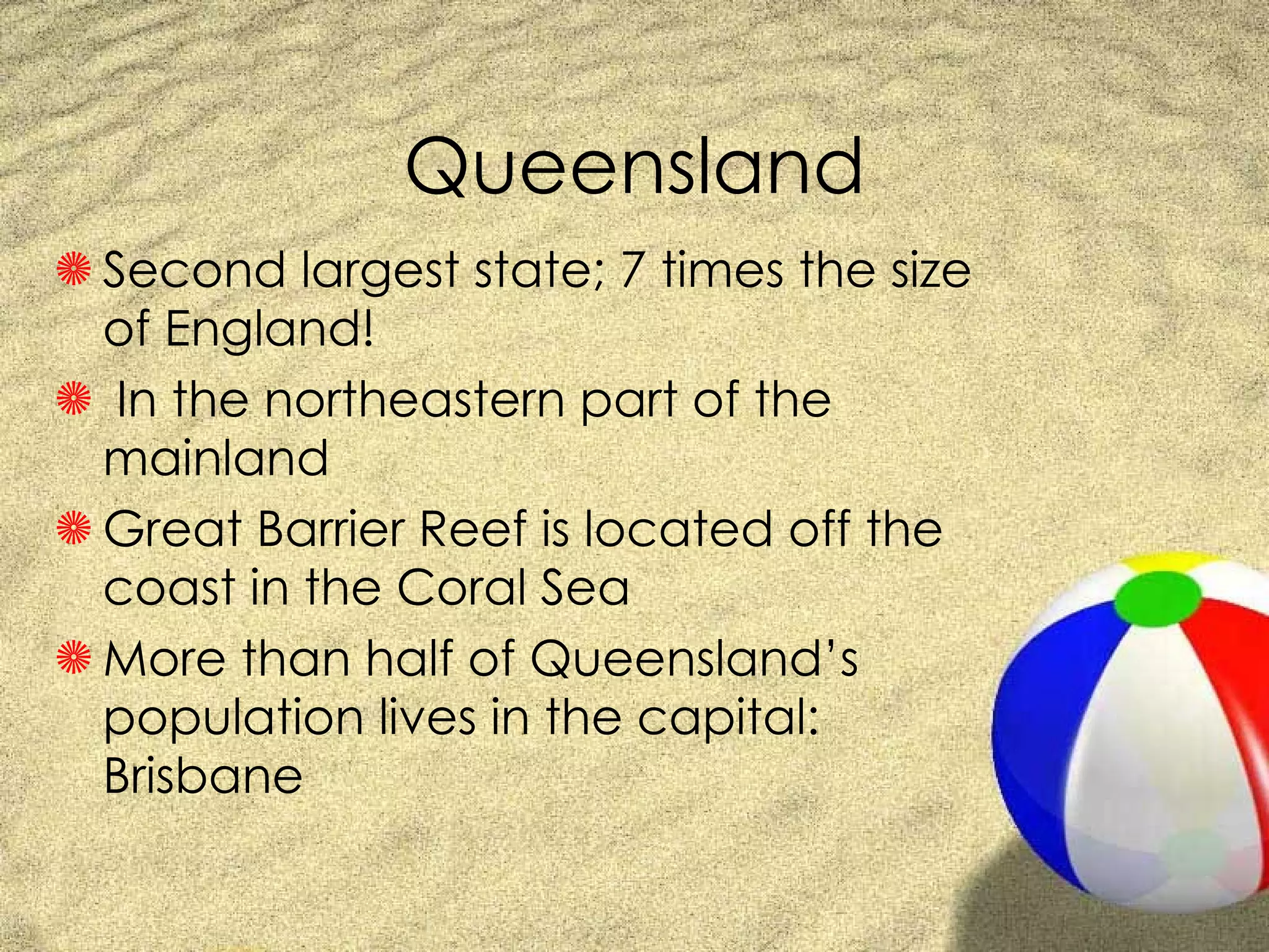 Queensland Second largest state; 7 times the size of England! In the northeastern part of the mainland Great Barrier Reef is located off the coast in the Coral Sea More than half of Queensland’s population lives in the capital: Brisbane 
