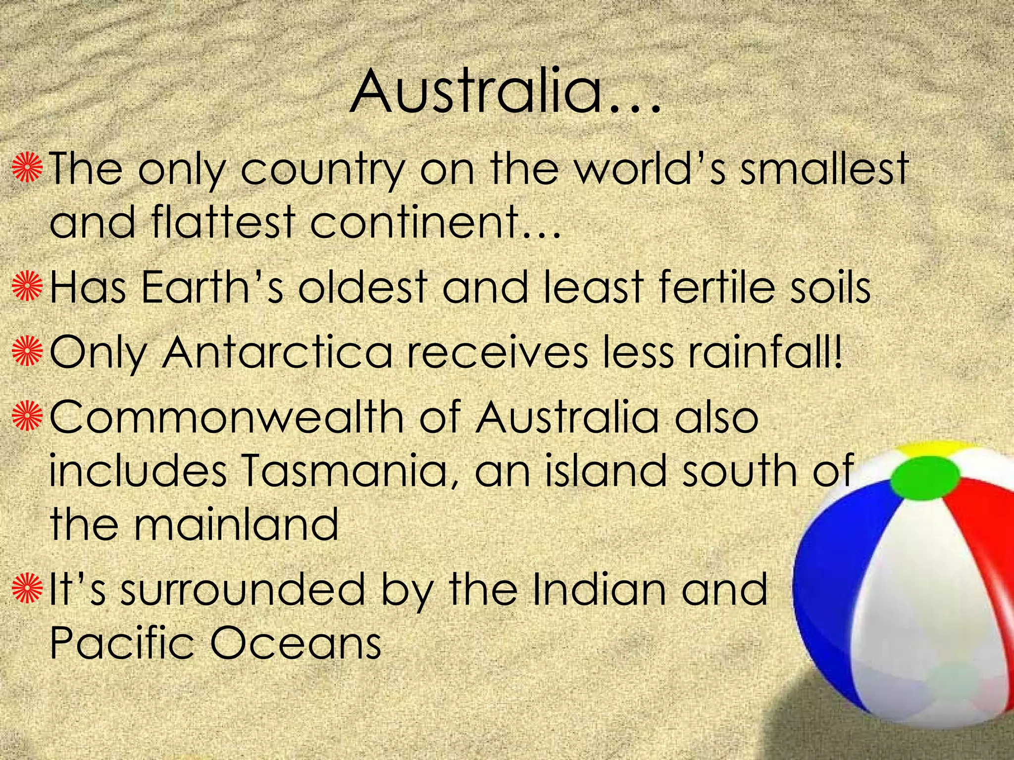 Australia… The only country on the world’s smallest and flattest continent… Has Earth’s oldest and least fertile soils Only Antarctica receives less rainfall! Commonwealth of Australia also includes Tasmania, an island south of the mainland It’s surrounded by the Indian and Pacific Oceans 