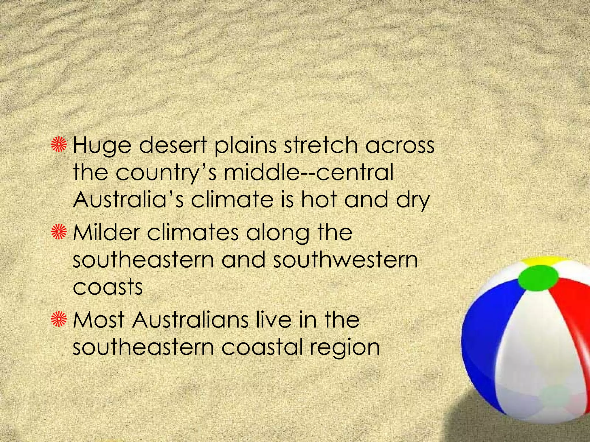 Huge desert plains stretch across the country’s middle--central Australia’s climate is hot and dry Milder climates along the southeastern and southwestern coasts Most Australians live in the southeastern coastal region 
