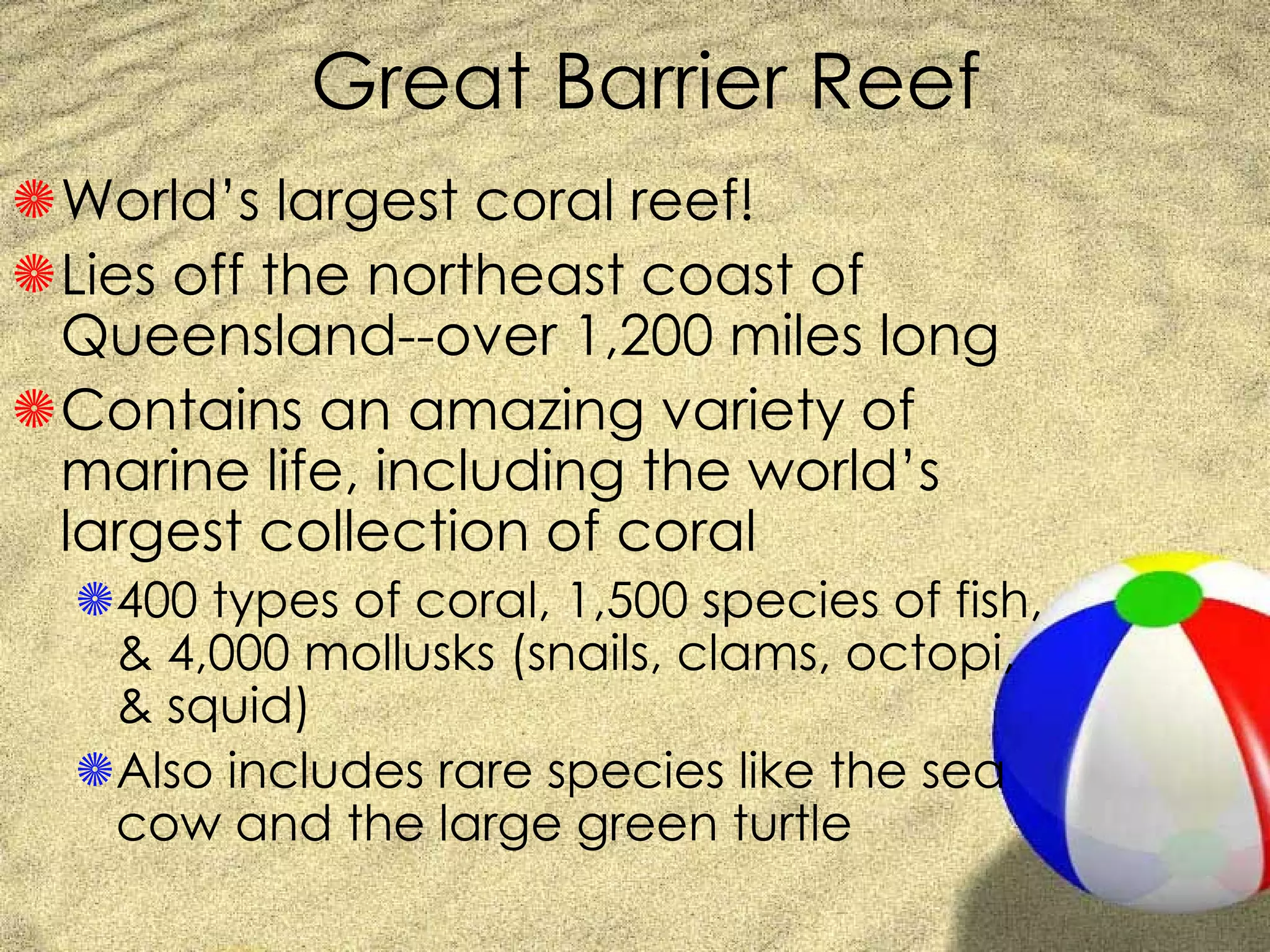 Great Barrier Reef World’s largest coral reef! Lies off the northeast coast of Queensland--over 1,200 miles long Contains an amazing variety of marine life, including the world’s largest collection of coral 400 types of coral, 1,500 species of fish, & 4,000 mollusks (snails, clams, octopi, & squid) Also includes rare species like the sea cow and the large green turtle 