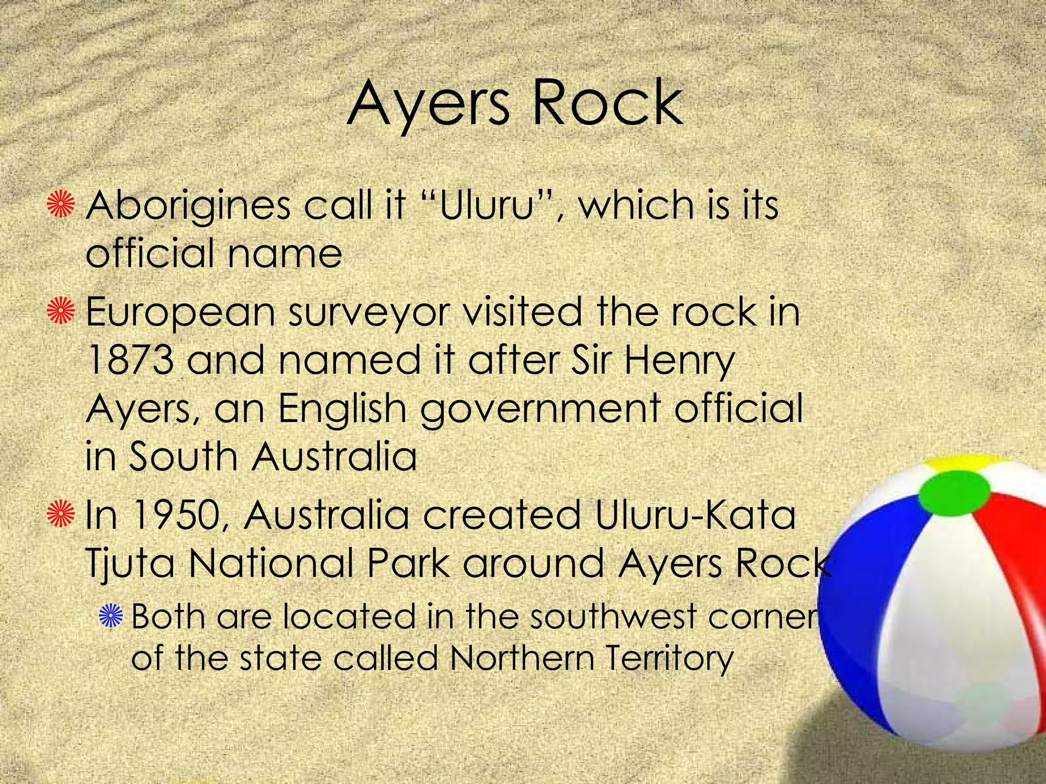 Ayers Rock Aborigines call it “Uluru”, which is its official name European surveyor visited the rock in 1873 and named it after Sir Henry Ayers, an English government official in South Australia In 1950, Australia created Uluru-Kata Tjuta National Park around Ayers Rock Both are located in the southwest corner of the state called Northern Territory 