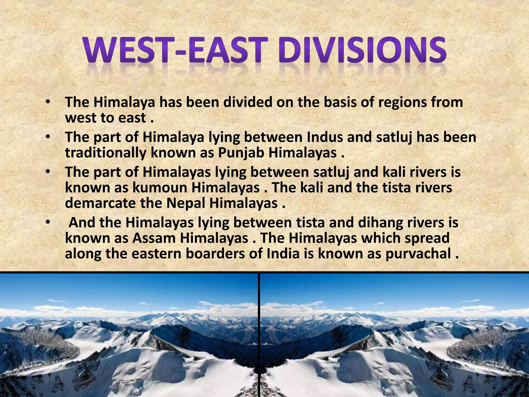 • The Himalaya has been divided on the basis of regions from
west to east .
• The part of Himalaya lying between Indus and satluj has been
traditionally known as Punjab Himalayas .
• The part of Himalayas lying between satluj and kali rivers is
known as kumoun Himalayas . The kali and the tista rivers
demarcate the Nepal Himalayas .
• And the Himalayas lying between tista and dihang rivers is
known as Assam Himalayas . The Himalayas which spread
along the eastern boarders of India is known as purvachal .
 
