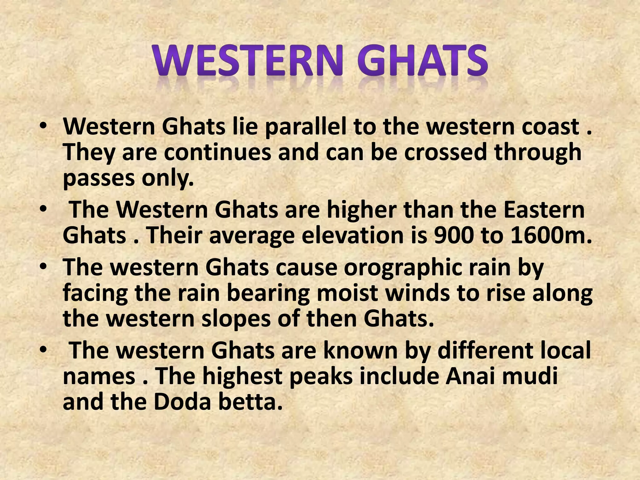 • Western Ghats lie parallel to the western coast .
They are continues and can be crossed through
passes only.
• The Western Ghats are higher than the Eastern
Ghats . Their average elevation is 900 to 1600m.
• The western Ghats cause orographic rain by
facing the rain bearing moist winds to rise along
the western slopes of then Ghats.
• The western Ghats are known by different local
names . The highest peaks include Anai mudi
and the Doda betta.
 