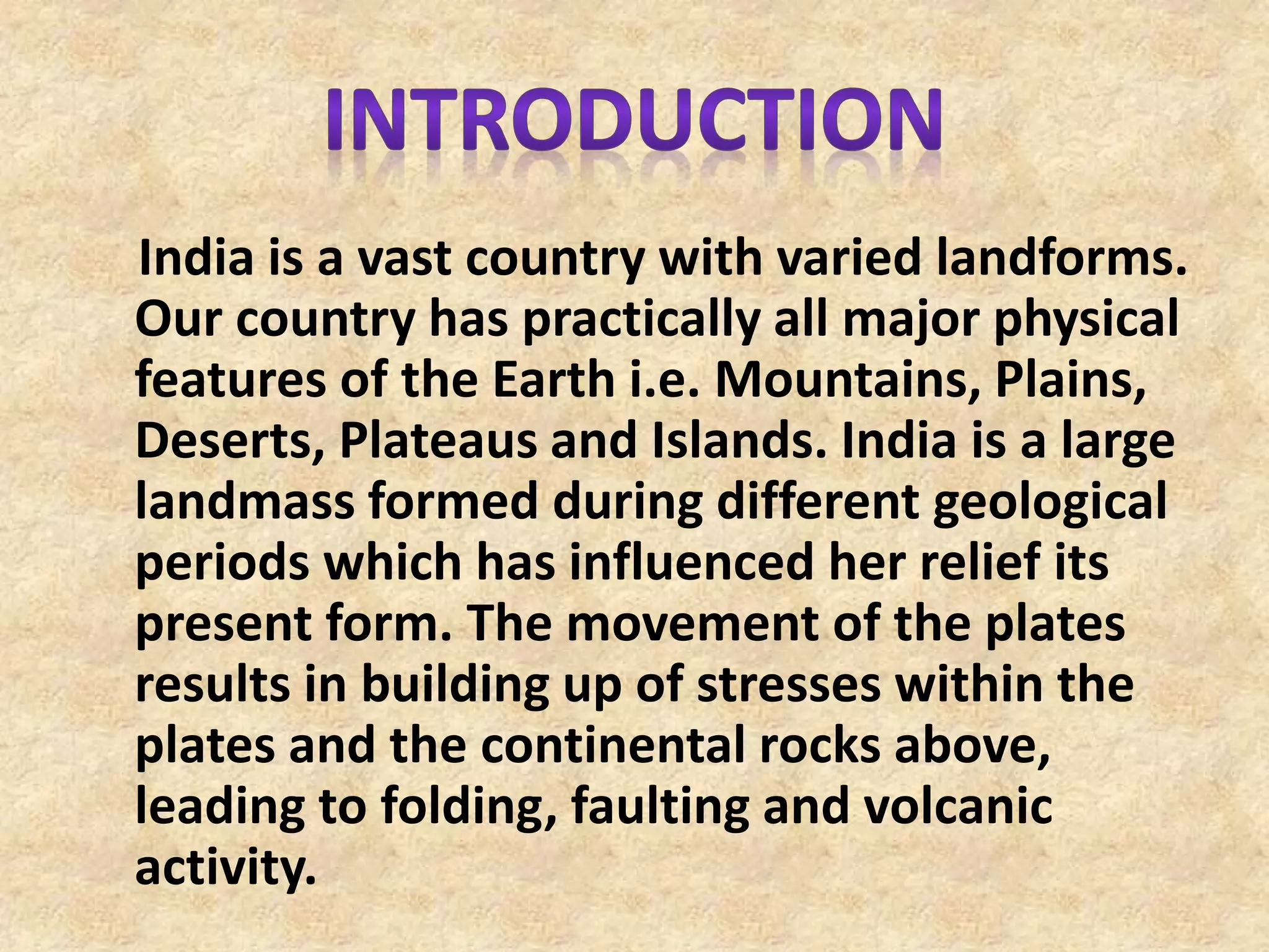 India is a vast country with varied landforms.
Our country has practically all major physical
features of the Earth i.e. Mountains, Plains,
Deserts, Plateaus and Islands. India is a large
landmass formed during different geological
periods which has influenced her relief its
present form. The movement of the plates
results in building up of stresses within the
plates and the continental rocks above,
leading to folding, faulting and volcanic
activity.
 