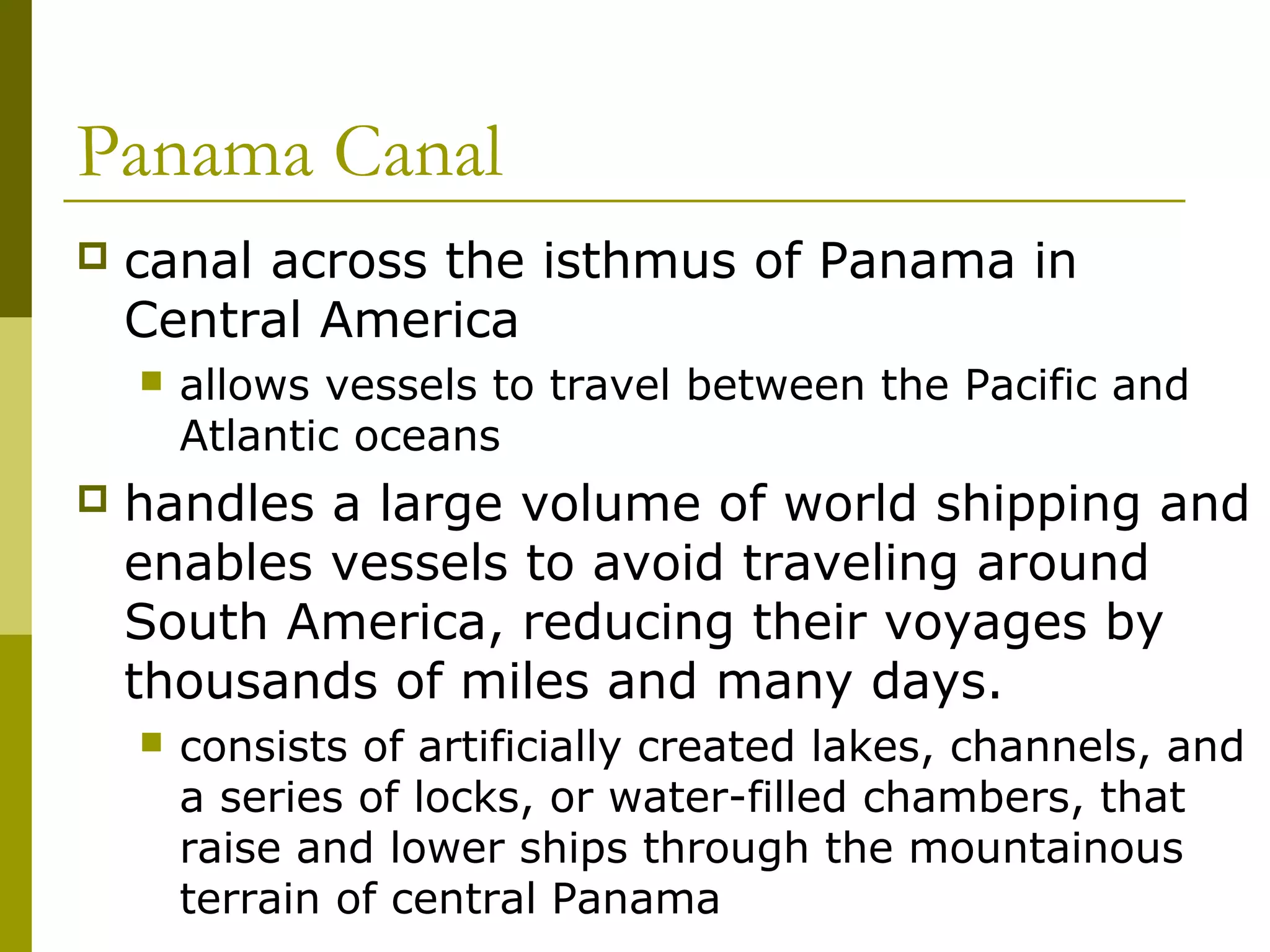 Panama Canal
   canal across the isthmus of Panama in
    Central America
       allows vessels to travel between the Pacific and
        Atlantic oceans
   handles a large volume of world shipping and
    enables vessels to avoid traveling around
    South America, reducing their voyages by
    thousands of miles and many days.
       consists of artificially created lakes, channels, and
        a series of locks, or water-filled chambers, that
        raise and lower ships through the mountainous
        terrain of central Panama
 