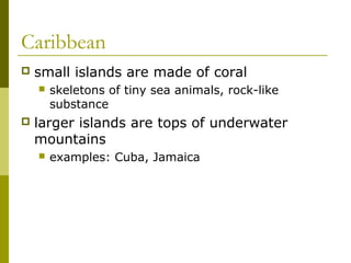 Caribbean
   small islands are made of coral
       skeletons of tiny sea animals, rock-like
        substance
   larger islands are tops of underwater
    mountains
       examples: Cuba, Jamaica
 