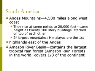 South America
   Andes Mountains—4,500 miles along west
    coast
       They rise at some points to 20,000 feet—same
        height as twenty 100 story buildings stacked
        on top of each other
       2nd largest mountains; Himalayas are the 1st
 highlands east of the Andes
 Amazon River Basin—contains the largest
  tropical rain forest (Amazon Rain Forest)
  in the world; covers 1/3 of the continent
 