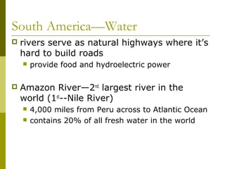 South America—Water
   rivers serve as natural highways where it’s
    hard to build roads
       provide food and hydroelectric power

   Amazon River—2nd largest river in the
    world (1st--Nile River)
       4,000 miles from Peru across to Atlantic Ocean
       contains 20% of all fresh water in the world
 