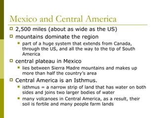 Mexico and Central America
   2,500 miles (about as wide as the US)
   mountains dominate the region
       part of a huge system that extends from Canada,
        through the US, and all the way to the tip of South
        America
   central plateau in Mexico
       lies between Sierra Madre mountains and makes up
        more than half the country’s area
   Central America is an Isthmus.
       isthmus = a narrow strip of land that has water on both
        sides and joins two larger bodies of water
       many volcanoes in Central America, as a result, their
        soil is fertile and many people farm lands
 