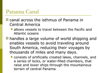 Panama Canal
   canal across the isthmus of Panama in
    Central America
       allows vessels to travel between the Pacific and
        Atlantic oceans
   handles a large volume of world shipping and
    enables vessels to avoid traveling around
    South America, reducing their voyages by
    thousands of miles and many days.
       consists of artificially created lakes, channels, and
        a series of locks, or water-filled chambers, that
        raise and lower ships through the mountainous
        terrain of central Panama
 