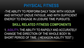 PHYSICAL FITNESS
-THE ABILITY TO PERFORM DAILY TASK WITH VIGOUR
AND WITHOUT UNDUE FATIGUE, AND WITH SUFFICIENT
ENERGY TO ENGAGE IN LEISURE TIME PURSUITS.
SKILL RELATED FITNESS COMPONENTS
1. AGILITY- THE ABILITY TO RAPIDLY AND ACCURATELY
CHANGE THE DIRECTION OF THE WHOLE BODY IN
SHORT PERIOD OF TIME. ( HEXAGON AGILITY TEST )
 