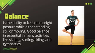 Is the ability to keep an upright
posture while either standing
still or moving. Good balance
in essential in many activities
like skating, surfing, skiing, and
gymnastics.
 