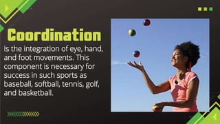 Is the integration of eye, hand,
and foot movements. This
component is necessary for
success in such sports as
baseball, softball, tennis, golf,
and basketball.
 