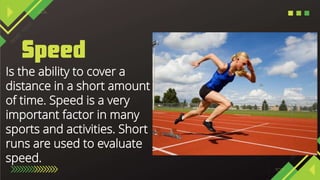 Is the ability to cover a
distance in a short amount
of time. Speed is a very
important factor in many
sports and activities. Short
runs are used to evaluate
speed.
 