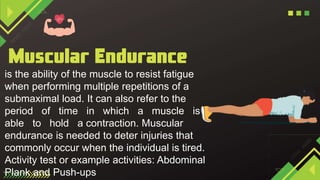 is the ability of the muscle to resist fatigue
when performing multiple repetitions of a
submaximal load. It can also refer to the
period of time in which a muscle is
able to hold a contraction. Muscular
endurance is needed to deter injuries that
commonly occur when the individual is tired.
Activity test or example activities: Abdominal
Plank and Push-ups
 