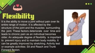 It is the ability to move a joint without pain over its
entire range of motion. It is affected by the
structure of the joint and the muscles surrounding
the joint. These factors deteriorate over time and
leads to chronic pain as an individual becomes
older. An adequate degree of flexibility is important
to prevent injury and to maintain body mobility. It
can be greatly improved by stretching. Activity test
or example activities: Sit and Reach and Trunk
Forward flexion.
 