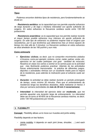 Physical Education notes 2nd E.S.O.
Tipos
Podemos encontrar distintos tipos de resistencia, pero fundamentalmente se
divide en:
- Resistencia aeróbica: es la capacidad que nos permite soportar esfuerzos
de larga duración y de baja o mediana intensidad con aporte suficiente de
oxígeno. En estos esfuerzos la frecuencia cardiaca oscila entre 130-160
pulsaciones.
- Resistencia anaeróbica: es la capacidad que nos permite realizar durante
el mayor tiempo posible esfuerzos muy intensos sin aporte suficiente de
oxígeno. En este tipo de esfuerzos no podemos respirar todo el oxígeno que
necesitamos, por lo que tendremos que detenernos tras un breve espacio de
tiempo (no más allá de 3 minutos). La frecuencia cardiaca en estos esfuerzos
se sitúa alrededor de las 180 pul/min y aun más.
Como entrenarla
• Ejercicios: cíclicos, es decir, que no comporten movimientos aislados
ni bruscos, como por ejemplo: ciclismo, correr, nadar, patinar, andar, etc;
ejercicios en las cuales participan una gran cantidad de músculos.
Nosotros en clase nos vamos a centrar en la carrera pues es la actividad
que más fácilmente podemos practicar. Además de las actividades
físicas anteriormente mencionadas la práctica de diferentes juegos,
deportes o actividades rítmicas son un excelente medio para la mejora
de la resistencia, pues además la motivación para el esfuerzo suele ser
mayor.
• Duración: la actividad se debe realizar durante un periodo prolongado
de tiempo, como mínimo 30 minutos. Para que el entrenamiento de
resistencia tenga los beneficios deseados, debe realizarse al menos 3
días por semana (actividades de más de 30 min 3 veces/semana).
• Intensidad: la intensidad del ejercicio debe ser moderada, que me
permita aguantar una duración larga de entrenamiento. La intensidad
debe ser en torno al 40-60% de la frecuencia cardíaca máxima, es decir,
entre 130-160 pulsaciones por minuto.
3. FLEXIBILITY
Concept: Flexibility allows us to move our muscles and joints widely.
Flexibility depends on two factors:
- Joints mobility: it depends on each joint (knee, shoulder, …) and each
person.
I.E.S. Peñalba Página 2
 