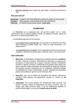 Physical Education notes 2nd E.S.O.
- Muscular elasticity: the muscle can get longer or shorter recovering its
form.
How can I train it?
Exercises Analytics. We keep differents positions to stretch an only muscle.
Duration Each position must be keept more than 20 seconds.
Intensity A stretcht should cause tension, never pain.
FLEXIBILIDAD
La flexibilidad es la capacidad que nos permite realizar uno o varios
movimientos con la máxima amplitud posible. Ej: patada de karate, abrirse de
piernas en un ejercicio gimnástico, etc.
La flexibilidad depende de dos factores:
- La movilidad de las articulaciones. Es el grado de movimiento que tiene
cada articulación (rodilla, tobillo, etc). Varía en cada articulación y en
cada persona.
- La elasticidad de los músculos. Es la capacidad que tiene el músculo de
alargarse y acortarse sin deformarse, pudiendo volver a su forma inicial.
Como entrenarla
• Ejercicios: la flexibilidad la trabajaremos mediante ejercicios analíticos,
es decir, músculo a músculo. Alcanzaremos posiciones o posturas que
provoquen el estiramiento de un grupo muscular concreto, estiraremos
durante un tiempo concreto y cambiaremos la posición para estirar otro
grupo muscular. Estas posiciones de estiramiento las podemos alcanzar
por nosotros mismos o ayudados por un compañero. Debemos trabajar
la flexibilidad de manera compensada, es decir, estirando los principales
grupos musculares por igual, no unos más que otros.
• Duración: para que el trabajo de flexibilidad sea efectivo deberemos
mantener cada posición de estiramiento durante un mínimo de 20
segundos.
• Intensidad: una buena posición de estiramiento debe provocar una
tensión muscular debido al estiramiento del propio músculo, pero en
ningún caso debe provocar dolor, si es así deberemos rectificar la
posición hasta llegar a un punto de tensión, pero no dolor.
I.E.S. Peñalba Página 3
 