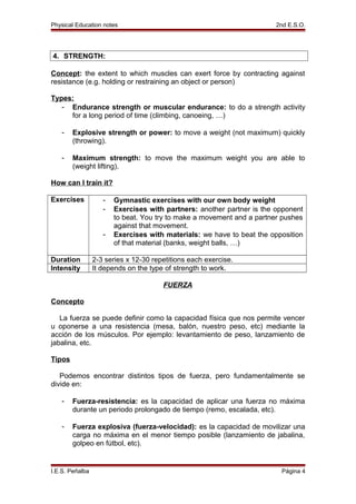 Physical Education notes 2nd E.S.O.
4. STRENGTH:
Concept: the extent to which muscles can exert force by contracting against
resistance (e.g. holding or restraining an object or person)
Types:
- Endurance strength or muscular endurance: to do a strength activity
for a long period of time (climbing, canoeing, …)
- Explosive strength or power: to move a weight (not maximum) quickly
(throwing).
- Maximum strength: to move the maximum weight you are able to
(weight lifting).
How can I train it?
Exercises - Gymnastic exercises with our own body weight
- Exercises with partners: another partner is the opponent
to beat. You try to make a movement and a partner pushes
against that movement.
- Exercises with materials: we have to beat the opposition
of that material (banks, weight balls, …)
Duration 2-3 series x 12-30 repetitions each exercise.
Intensity It depends on the type of strength to work.
FUERZA
Concepto
La fuerza se puede definir como la capacidad física que nos permite vencer
u oponerse a una resistencia (mesa, balón, nuestro peso, etc) mediante la
acción de los músculos. Por ejemplo: levantamiento de peso, lanzamiento de
jabalina, etc.
Tipos
Podemos encontrar distintos tipos de fuerza, pero fundamentalmente se
divide en:
- Fuerza-resistencia: es la capacidad de aplicar una fuerza no máxima
durante un periodo prolongado de tiempo (remo, escalada, etc).
- Fuerza explosiva (fuerza-velocidad): es la capacidad de movilizar una
carga no máxima en el menor tiempo posible (lanzamiento de jabalina,
golpeo en fútbol, etc).
I.E.S. Peñalba Página 4
 