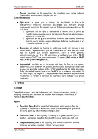 Physical Education notes 2nd E.S.O.
- Fuerza máxima: es la capacidad de movilizar una carga máxima
(halterofilia, levantamiento de piedras, etc).
Como entrenarla
• Ejercicios: al igual que el trabajo de flexibilidad, la fuerza la
trabajaremos mediante ejercicios analíticos que trabajen grupos
musculares concretos de nuestro cuerpo. Estos ejercicios pueden ser de
dos tipos:
o Ejercicios en los que la resistencia a vencer sea el peso de
nuestro propio cuerpo, como por ejemplo: flexiones, abdominales,
saltar a la comba, etc.
o Ejercicios en los que la resistencia a vencer sea externo a nuestro
cuerpo como pesas, gomas elásticas, balones medicinales o un
compañero que se opone.
• Duración: el trabajo de fuerza lo podemos medir por tiempo o por
repeticiones. Depende de lo que me cueste realizar cada ejercicio y del
tipo de fuerza que quiera desarrollar, pero a nivel general,
seleccionaremos de 6 a 12 ejercicios y realizaremos entre 12-30
repeticiones (30-60”) de cada uno unas 2-3 veces (2-3 series x 12-30
rep (30-60”) de cada ejercicio).
• Intensidad: también va a depender del tipo de fuerza que quiero
desarrollar, pero también en general, la intensidad del ejercicio debe ser
la que me permita realizar entre 12-30 repeticiones de cada ejercicio.
Esta intensidad corresponde a un 30-60% de la máxima intensidad. Si
no fuera capaz de llegar a 12 repeticiones debo disminuir el peso de la
resistencia a vencer o cambiar de ejercicio para trabajar ese grupo
muscular.
5. SPEED
Concept
Speed is the basic capacity that enable us to do any movement (running,
jumping, throwing etc) as faster as posible. For example: 100mt race, a
handball counterattack
Types
• Reaction Speed is the capacity that enables us to react as fast as
possible in response to a stimulus (race start following the gun shot,
blocking goals by a handball goalkeeper, etc)
• Gestural speed is the capacity of making a single movement (sport
gesture) as fast as possible (handball throwing, battinng a ball etc)
• Displacement speed is the capacity that allows us to cover a short
distance as fast as possible (100mtr running race)
I.E.S. Peñalba Página 5
 