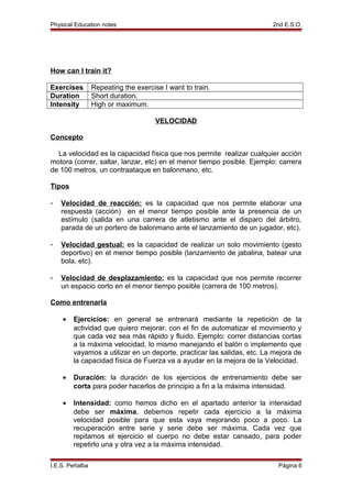 Physical Education notes 2nd E.S.O.
How can I train it?
Exercises Repeating the exercise I want to train.
Duration Short duration.
Intensity High or maximum.
VELOCIDAD
Concepto
La velocidad es la capacidad física que nos permite realizar cualquier acción
motora (correr, saltar, lanzar, etc) en el menor tiempo posible. Ejemplo: carrera
de 100 metros, un contraataque en balonmano, etc.
Tipos
- Velocidad de reacción: es la capacidad que nos permite elaborar una
respuesta (acción) en el menor tiempo posible ante la presencia de un
estímulo (salida en una carrera de atletismo ante el disparo del árbitro,
parada de un portero de balonmano ante el lanzamiento de un jugador, etc).
- Velocidad gestual: es la capacidad de realizar un solo movimiento (gesto
deportivo) en el menor tiempo posible (lanzamiento de jabalina, batear una
bola, etc).
- Velocidad de desplazamiento: es la capacidad que nos permite recorrer
un espacio corto en el menor tiempo posible (carrera de 100 metros).
Como entrenarla
• Ejercicios: en general se entrenará mediante la repetición de la
actividad que quiero mejorar, con el fin de automatizar el movimiento y
que cada vez sea más rápido y fluido. Ejemplo: correr distancias cortas
a la máxima velocidad, lo mismo manejando el balón o implemento que
vayamos a utilizar en un deporte, practicar las salidas, etc. La mejora de
la capacidad física de Fuerza va a ayudar en la mejora de la Velocidad.
• Duración: la duración de los ejercicios de entrenamiento debe ser
corta para poder hacerlos de principio a fin a la máxima intensidad.
• Intensidad: como hemos dicho en el apartado anterior la intensidad
debe ser máxima, debemos repetir cada ejercicio a la máxima
velocidad posible para que esta vaya mejorando poco a poco. La
recuperación entre serie y serie debe ser máxima. Cada vez que
repitamos el ejercicio el cuerpo no debe estar cansado, para poder
repetirlo una y otra vez a la máxima intensidad.
I.E.S. Peñalba Página 6
 