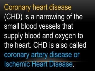 Coronary heart disease
(CHD) is a narrowing of the
small blood vessels that
supply blood and oxygen to
the heart. CHD is also called
coronary artery disease or
Ischemic Heart Disease.
 