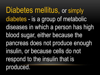Diabetes mellitus, or simply
diabetes - is a group of metabolic
diseases in which a person has high
blood sugar, either because the
pancreas does not produce enough
insulin, or because cells do not
respond to the insulin that is
produced.
 