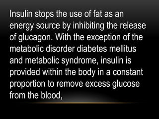 Insulin stops the use of fat as an
energy source by inhibiting the release
of glucagon. With the exception of the
metabolic disorder diabetes mellitus
and metabolic syndrome, insulin is
provided within the body in a constant
proportion to remove excess glucose
from the blood,
 