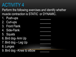 ACTIVITY 4
Perform the following exercises and identify whether
muscle contraction is STATIC or DYNAMIC.
1. Push-ups _______
2. Curl-ups _______
3. Front Flank _______
4. Side-Flank _______
5. Squats _______
6. Bird dog- Arm Up _______
7. Bird dog – Leg Up _______
8. Lunges _______
9. Bird dog –Knee to elbow ______
 