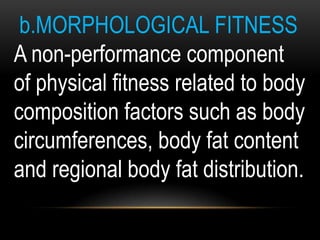 b.MORPHOLOGICAL FITNESS
A non-performance component
of physical fitness related to body
composition factors such as body
circumferences, body fat content
and regional body fat distribution.
 