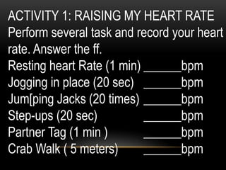 ACTIVITY 1: RAISING MY HEART RATE
Perform several task and record your heart
rate. Answer the ff.
Resting heart Rate (1 min) ______bpm
Jogging in place (20 sec) ______bpm
Jum[ping Jacks (20 times) ______bpm
Step-ups (20 sec) ______bpm
Partner Tag (1 min ) ______bpm
Crab Walk ( 5 meters) ______bpm
 