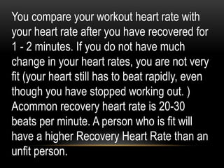 You compare your workout heart rate with
your heart rate after you have recovered for
1 - 2 minutes. If you do not have much
change in your heart rates, you are not very
fit (your heart still has to beat rapidly, even
though you have stopped working out. )
Acommon recovery heart rate is 20-30
beats per minute. A person who is fit will
have a higher Recovery Heart Rate than an
unfit person.
 