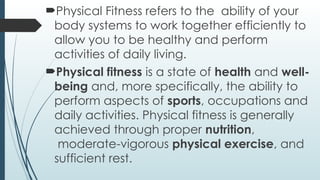 Physical Fitness refers to the ability of your
body systems to work together efficiently to
allow you to be healthy and perform
activities of daily living.
Physical fitness is a state of health and well-
being and, more specifically, the ability to
perform aspects of sports, occupations and
daily activities. Physical fitness is generally
achieved through proper nutrition,
moderate-vigorous physical exercise, and
sufficient rest.
 