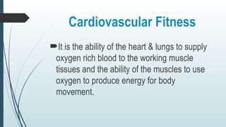 Cardiovascular Fitness
It is the ability of the heart & lungs to supply
oxygen rich blood to the working muscle
tissues and the ability of the muscles to use
oxygen to produce energy for body
movement.
 