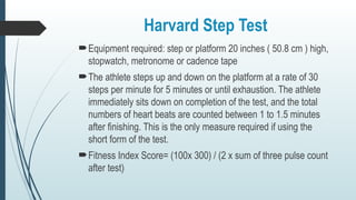Harvard Step Test
Equipment required: step or platform 20 inches ( 50.8 cm ) high,
stopwatch, metronome or cadence tape
The athlete steps up and down on the platform at a rate of 30
steps per minute for 5 minutes or until exhaustion. The athlete
immediately sits down on completion of the test, and the total
numbers of heart beats are counted between 1 to 1.5 minutes
after finishing. This is the only measure required if using the
short form of the test.
Fitness Index Score= (100x 300) / (2 x sum of three pulse count
after test)
 