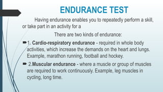 ENDURANCE TEST
Having endurance enables you to repeatedly perform a skill,
or take part in an activity for a
There are two kinds of endurance:
1. Cardio-respiratory endurance - required in whole body
activities, which increase the demands on the heart and lungs.
Example, marathon running, football and hockey.
 2.Muscular endurance - where a muscle or group of muscles
are required to work continuously. Example, leg muscles in
cycling, long time.
 