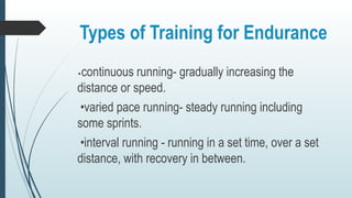 Types of Training for Endurance
•continuous running- gradually increasing the
distance or speed.
•varied pace running- steady running including
some sprints.
•interval running - running in a set time, over a set
distance, with recovery in between.
 