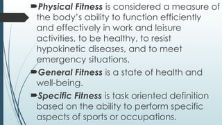 Physical Fitness is considered a measure of
the body’s ability to function efficiently
and effectively in work and leisure
activities, to be healthy, to resist
hypokinetic diseases, and to meet
emergency situations.
General Fitness is a state of health and
well-being.
Specific Fitness is task oriented definition
based on the ability to perform specific
aspects of sports or occupations.
 