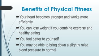 Benefits of Physical Fitness
Your heart becomes stronger and works more
efficiently
You can lose weight if you combine exercise and
healthy eating
You feel better to your self
You may be able to bring down a slightly raise
blood pressure to normal
 