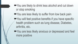 You are likely to drink less alcohol and cut down
or stop smoking
You are less likely to suffer from low back pain
You will feel positive benefits if you have specific
health problem such as lung disease, Diabetes,
arthritis, etc.
You are less likely anxious or depressed and feel
more positive
 