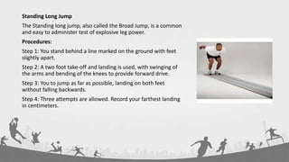 Standing Long Jump
The Standing long jump, also called the Broad Jump, is a common
and easy to administer test of explosive leg power.
Procedures:
Step 1: You stand behind a line marked on the ground with feet
slightly apart.
Step 2: A two foot take-off and landing is used, with swinging of
the arms and bending of the knees to provide forward drive.
Step 3: You to jump as far as possible, landing on both feet
without falling backwards.
Step 4: Three attempts are allowed. Record your farthest landing
in centimeters.
 