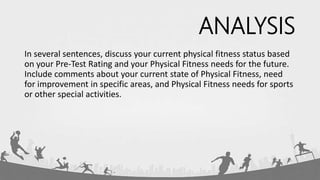 ANALYSIS
In several sentences, discuss your current physical fitness status based
on your Pre-Test Rating and your Physical Fitness needs for the future.
Include comments about your current state of Physical Fitness, need
for improvement in specific areas, and Physical Fitness needs for sports
or other special activities.
 