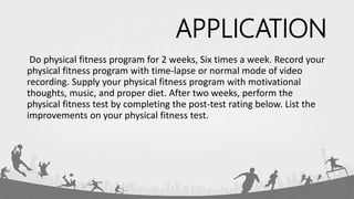 APPLICATION
Do physical fitness program for 2 weeks, Six times a week. Record your
physical fitness program with time-lapse or normal mode of video
recording. Supply your physical fitness program with motivational
thoughts, music, and proper diet. After two weeks, perform the
physical fitness test by completing the post-test rating below. List the
improvements on your physical fitness test.
 