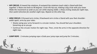 • HIP CIRCLES- 8 inward hip rotations, 8 outward hip rotations (each side) o Stand with feet
together. o Raise one knee to 90 degrees. Circle the hip out, making a big circle with your knee.
Make the movement as wide as you can while staying stable. o Keep circling slowly for eight reps,
then switch direction for another eight reps. Repeat on the other leg.
• ARM CIRCLES- 8 forward arm circles, 8 backward arm circles o Stand with your feet shoulder-
width apart, arms by your sides.
• Slowly swing your arms forward in a circular motion. You should feel your shoulders
loosening up as you go.
• Continue the circular motion for eight reps. Then, circle the arms in the opposite direction for
eight reps.
• JUMP ROPE - 2 minutes jumping rope o Grab your jump rope and jump for 2 minutes.
 