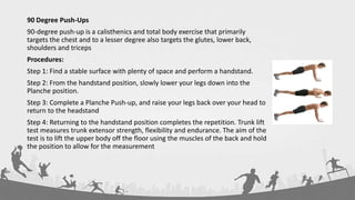 90 Degree Push-Ups
90-degree push-up is a calisthenics and total body exercise that primarily
targets the chest and to a lesser degree also targets the glutes, lower back,
shoulders and triceps
Procedures:
Step 1: Find a stable surface with plenty of space and perform a handstand.
Step 2: From the handstand position, slowly lower your legs down into the
Planche position.
Step 3: Complete a Planche Push-up, and raise your legs back over your head to
return to the headstand
Step 4: Returning to the handstand position completes the repetition. Trunk lift
test measures trunk extensor strength, flexibility and endurance. The aim of the
test is to lift the upper body off the floor using the muscles of the back and hold
the position to allow for the measurement
 