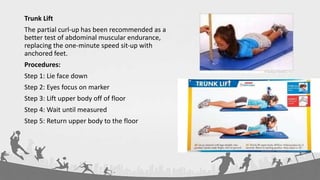 Trunk Lift
The partial curl‐up has been recommended as a
better test of abdominal muscular endurance,
replacing the one‐minute speed sit‐up with
anchored feet.
Procedures:
Step 1: Lie face down
Step 2: Eyes focus on marker
Step 3: Lift upper body off of floor
Step 4: Wait until measured
Step 5: Return upper body to the floor
 