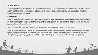 Sit and Reach
This simple test is designed to measure the flexibility of your hamstrings and lower back. The sit and
reach test has long been used as a test to represent a person's flexibility, though actual flexibility
may differ around the body.
Procedures:
Step 1: Remove your shoes and sit on a flat surface, legs extended in front of the body, toes pointing
up and feet slightly apart, with the soles of the feet against the base of the step (if there is no step,
just any flat surface will do).
Step 2: Place the ruler on the ground between your legs or on the top of the step.
Step 3: Place one hand on top of the other, then reach slowly forward. At the point of your greatest
reach, hold for a couple of seconds, and measure how far you have reached. If you have trouble
straightening your legs, get a friend to help by holding the knees down flush with the ground.
 