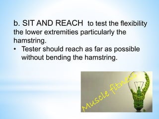b. SIT AND REACH to test the flexibility 
the lower extremities particularly the 
hamstring. 
• Tester should reach as far as possible 
without bending the hamstring. 
 