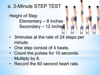 a. 3-Minute STEP TEST 
Height of Step 
Elementary – 8 inches 
Secondary – 12 inches 
• 3minutes at the rate of 24 steps per 
minute. 
• One step consist of 4 beats. 
• Count the pulses for 10 seconds. 
Multiply by 6. 
• Record the 60 second heart rate. 
 