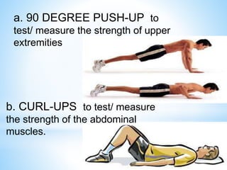 a. 90 DEGREE PUSH-UP to 
test/ measure the strength of upper 
extremities 
b. CURL-UPS to test/ measure 
the strength of the abdominal 
muscles. 
 